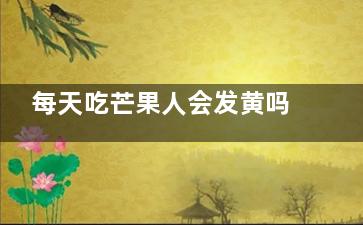 每天吃芒果人会发黄吗 每天都吃芒果会导致人皮肤发黄吗(每天吃芒果人会变白吗)